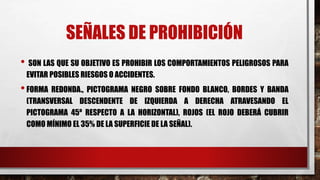 SEÑALES DE PROHIBICIÓN
• SON LAS QUE SU OBJETIVO ES PROHIBIR LOS COMPORTAMIENTOS PELIGROSOS PARA
EVITAR POSIBLES RIESGOS O ACCIDENTES.
•FORMA REDONDA., PICTOGRAMA NEGRO SOBRE FONDO BLANCO, BORDES Y BANDA
(TRANSVERSAL DESCENDENTE DE IZQUIERDA A DERECHA ATRAVESANDO EL
PICTOGRAMA 45º RESPECTO A LA HORIZONTAL), ROJOS (EL ROJO DEBERÁ CUBRIR
COMO MÍNIMO EL 35% DE LA SUPERFICIE DE LA SEÑAL).
 
