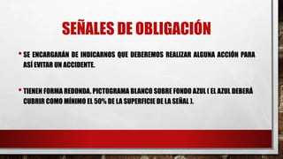 SEÑALES DE OBLIGACIÓN
•SE ENCARGARÁN DE INDICARNOS QUE DEBEREMOS REALIZAR ALGUNA ACCIÓN PARA
ASÍ EVITAR UN ACCIDENTE.
•TIENEN FORMA REDONDA. PICTOGRAMA BLANCO SOBRE FONDO AZUL ( EL AZUL DEBERÁ
CUBRIR COMO MÍNIMO EL 50% DE LA SUPERFICIE DE LA SEÑAL ).
 