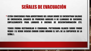 SEÑALES DE EVACUACIÓN
•ESTÁN CONCEBIDAS PARA ADVERTIRNOS DEL LUGAR DONDE SE ENCUENTRAN SALIDAS
DE EMERGENCIA, LUGARES DE PRIMEROS AUXILIOS O DE LLAMADAS DE SOCORRO,
EMPLAZAMIENTO PARA LAVABOS O DUCHAS DE DESCONTAMINACIÓN ETC.
TIENEN FORMA RECTANGULAR O CUADRADA. PICTOGRAMA BLANCO SOBRE FONDO
VERDE ( EL VERDE DEBERÁ CUBRIR COMO MÍNIMO EL 50% DE LA SUPERFICIE DE LA
SEÑAL ).
 