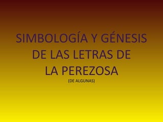 SIMBOLOGÍA Y GÉNESIS
DE LAS LETRAS DE
LA PEREZOSA
(DE ALGUNAS)
 