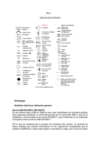 M.E.I

                             SIGLAS ELECTRICAS




  Simbología

  Símbolos eléctricos utilización general.

Norma UNE-EN 60617 (IEC 60617)
En los últimos años (1996 al 1999) se han visto modificados los símbolos gráficos
para esquemas eléctricos, a nivel internacional con la norma IEC 60617, que se ha
adoptado a nivel europeo en la norma EN 60617 y que finalmente se ha publicado
en España como la norma UNE-EN 60617.

Por lo que es necesario dar a conocer los símbolos más usados. La consulta de
estos símbolos por medios informáticos en los organismos competentes que la
publican (CENELEC y otros) está sujeta a suscripción y pago, por lo que he creído
 