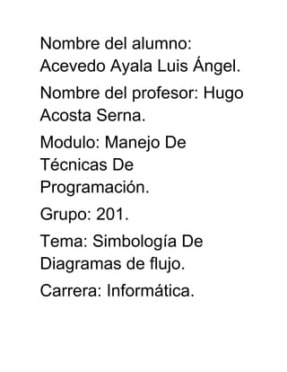 Nombre del alumno:
Acevedo Ayala Luis Ángel.
Nombre del profesor: Hugo
Acosta Serna.
Modulo: Manejo De
Técnicas De
Programación.
Grupo: 201.
Tema: Simbología De
Diagramas de flujo.
Carrera: Informática.