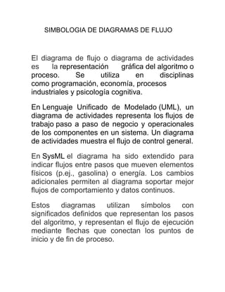 SIMBOLOGIA DE DIAGRAMAS DE FLUJO
El diagrama de flujo o diagrama de actividades
es la representación gráfica del algoritmo o
proceso. Se utiliza en disciplinas
como programación, economía, procesos
industriales y psicología cognitiva.
En Lenguaje Unificado de Modelado (UML), un
diagrama de actividades representa los flujos de
trabajo paso a paso de negocio y operacionales
de los componentes en un sistema. Un diagrama
de actividades muestra el flujo de control general.
En SysML el diagrama ha sido extendido para
indicar flujos entre pasos que mueven elementos
físicos (p.ej., gasolina) o energía. Los cambios
adicionales permiten al diagrama soportar mejor
flujos de comportamiento y datos continuos.
Estos diagramas utilizan símbolos con
significados definidos que representan los pasos
del algoritmo, y representan el flujo de ejecución
mediante flechas que conectan los puntos de
inicio y de fin de proceso.