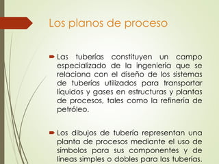 Los planos de proceso
 Las tuberías constituyen un campo
especializado de la ingeniería que se
relaciona con el diseño de los sistemas
de tuberías utilizados para transportar
líquidos y gases en estructuras y plantas
de procesos, tales como la refinería de
petróleo.
 Los dibujos de tubería representan una
planta de procesos mediante el uso de
símbolos para sus componentes y de
líneas simples o dobles para las tuberías.
 