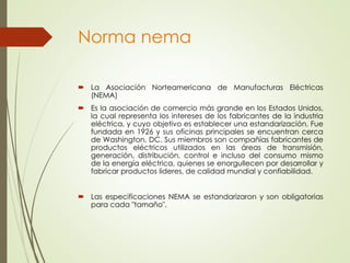 Norma nema
 La Asociación Norteamericana de Manufacturas Eléctricas
(NEMA)
 Es la asociación de comercio más grande en los Estados Unidos,
la cual representa los intereses de los fabricantes de la industria
eléctrica, y cuyo objetivo es establecer una estandarización. Fue
fundada en 1926 y sus oficinas principales se encuentran cerca
de Washington, DC. Sus miembros son compañías fabricantes de
productos eléctricos utilizados en las áreas de transmisión,
generación, distribución, control e incluso del consumo mismo
de la energía eléctrica, quienes se enorgullecen por desarrollar y
fabricar productos lideres, de calidad mundial y confiabilidad.
 Las especificaciones NEMA se estandarizaron y son obligatorias
para cada "tamaño".
 