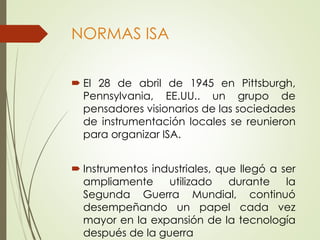NORMAS ISA
 El 28 de abril de 1945 en Pittsburgh,
Pennsylvania, EE.UU.. un grupo de
pensadores visionarios de las sociedades
de instrumentación locales se reunieron
para organizar ISA.
 Instrumentos industriales, que llegó a ser
ampliamente utilizado durante la
Segunda Guerra Mundial, continuó
desempeñando un papel cada vez
mayor en la expansión de la tecnología
después de la guerra
 