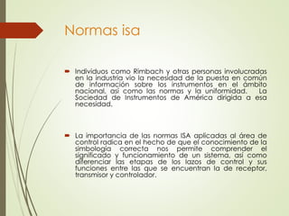 Normas isa
 Individuos como Rimbach y otras personas involucradas
en la industria vio la necesidad de la puesta en común
de información sobre los instrumentos en el ámbito
nacional, así como las normas y la uniformidad. La
Sociedad de Instrumentos de América dirigida a esa
necesidad.
 La importancia de las normas ISA aplicadas al área de
control radica en el hecho de que el conocimiento de la
simbología correcta nos permite comprender el
significado y funcionamiento de un sistema, así como
diferenciar las etapas de los lazos de control y sus
funciones entre las que se encuentran la de receptor,
transmisor y controlador.
 