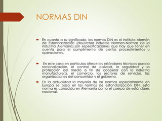 NORMAS DIN
 En cuanto a su significado, las normas DIN es el instituto Alemán
de Estandarización (deustcher industrie Normen-Normas de la
industria Alemana).son especificaciones que hay que tener en
cuenta para el cumplimiento de ciertos procedimientos u
operaciones.
 En este caso en partículas ofrece los estándares técnicos para la
racionalización, el control de calidad, la seguridad y la
protección del medio a fin de cooperar con la industria
manufacturera, el comercio, los sectores de servicios, las
organizaciones del consumidor y el gobierno.
 En la actualidad la mayoría de las normas especialmente en
Europa se basa en las normas de estandarización DIN. esta
norma es conocida en Alemania como el cuerpo de estándares
nacional.
 