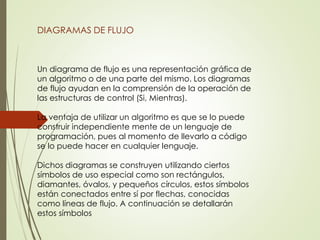 DIAGRAMAS DE FLUJO
Un diagrama de flujo es una representación gráfica de
un algoritmo o de una parte del mismo. Los diagramas
de flujo ayudan en la comprensión de la operación de
las estructuras de control (Si, Mientras).
La ventaja de utilizar un algoritmo es que se lo puede
construir independiente mente de un lenguaje de
programación, pues al momento de llevarlo a código
se lo puede hacer en cualquier lenguaje.
Dichos diagramas se construyen utilizando ciertos
símbolos de uso especial como son rectángulos,
diamantes, óvalos, y pequeños círculos, estos símbolos
están conectados entre sí por flechas, conocidas
como líneas de flujo. A continuación se detallarán
estos símbolos
 