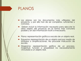 PLANOS
 Los planos son los documentos más utilizados del
proyecto, y por ello han de ser completos, suficientes y
concisos.
 Deben incluir la información necesaria para ejecutar la
obra objeto del proyecto en la forma más concreta
posible y sin dar información inútil o innecesaria.
 Plano: representación gráfica a escala de un objeto real.
 Esquema: representación de un objeto real por medio de
símbolos o simplificaciones. No procede indicación de
escala.
 Diagrama: representación gráfica de un proceso,
magnitud, función o propiedad no necesariamente
vinculada a un objeto real.
 