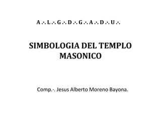 SIMBOLOGIA DEL TEMPLO
MASONICO
Comp.·. Jesus Alberto Moreno Bayona.
A .·. L .·. G .·. D .·. G .·. A .·. D .·. U .·.
 