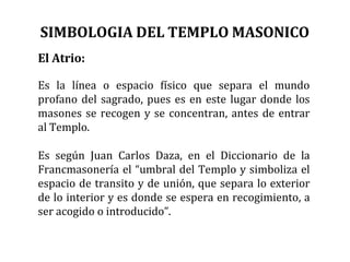 El Atrio:
Es la línea o espacio físico que separa el mundo
profano del sagrado, pues es en este lugar donde los
masones se recogen y se concentran, antes de entrar
al Templo.
Es según Juan Carlos Daza, en el Diccionario de la
Francmasonería el “umbral del Templo y simboliza el
espacio de transito y de unión, que separa lo exterior
de lo interior y es donde se espera en recogimiento, a
ser acogido o introducido”.
SIMBOLOGIA DEL TEMPLO MASONICO
 