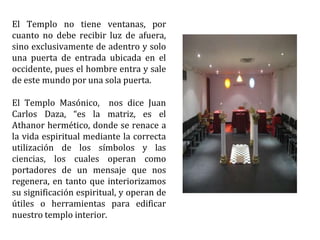 El Templo no tiene ventanas, por
cuanto no debe recibir luz de afuera,
sino exclusivamente de adentro y solo
una puerta de entrada ubicada en el
occidente, pues el hombre entra y sale
de este mundo por una sola puerta.
El Templo Masónico, nos dice Juan
Carlos Daza, “es la matriz, es el
Athanor hermético, donde se renace a
la vida espiritual mediante la correcta
utilización de los símbolos y las
ciencias, los cuales operan como
portadores de un mensaje que nos
regenera, en tanto que interiorizamos
su significación espiritual, y operan de
útiles o herramientas para edificar
nuestro templo interior.
 