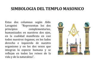 SIMBOLOGIA DEL TEMPLO MASONICO
Estas dos columnas según Aldo
Lavagnini
principios
“Representan los dos
complementarios,
humanizados en nuestros dos ojos,
en la cualidad manifiesta en casi
todos nuestros órganos, en los lados
derecho e izquierdo de nuestro
organismo y en los dos sexos que
integran la especie humana y se
reflejan en todos los reinos de la
vida y de la naturaleza”.
 