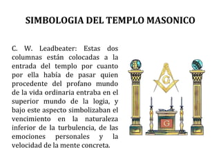 SIMBOLOGIA DEL TEMPLO MASONICO
C. W. Leadbeater: Estas dos
columnas están colocadas a la
entrada del templo por cuanto
por ella había de pasar quien
procedente del profano mundo
de la vida ordinaria entraba en el
superior mundo de la logia, y
bajo este aspecto simbolizaban el
vencimiento en la naturaleza
inferior de la turbulencia, de las
emociones personales y la
velocidad de la mente concreta.
 