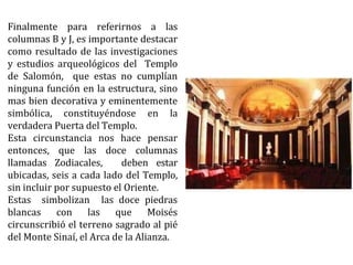 Finalmente para referirnos a las
columnas B y J, es importante destacar
como resultado de las investigaciones
y estudios arqueológicos del Templo
de Salomón, que estas no cumplían
ninguna función en la estructura, sino
mas bien decorativa y eminentemente
simbólica, constituyéndose en la
verdadera Puerta del Templo.
Esta circunstancia nos hace pensar
entonces, que las doce columnas
llamadas Zodiacales, deben estar
ubicadas, seis a cada lado del Templo,
sin incluir por supuesto el Oriente.
Estas simbolizan las doce piedras
blancas con las que Moisés
circunscribió el terreno sagrado al pié
del Monte Sinaí, el Arca de la Alianza.
 