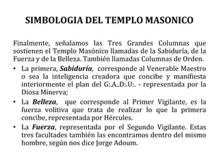 SIMBOLOGIA DEL TEMPLO MASONICO
Finalmente, señalamos las Tres Grandes Columnas que
sostienen el Templo Masónico llamadas de la Sabiduría, de la
Fuerza y de la Belleza. También llamadas Columnas de Orden.
• La primera, Sabiduría, corresponde al Venerable Maestro
o sea la inteligencia creadora que concibe y manifiesta
interiormente el plan del G:.A..D:.U:. - representada por la
Diosa Minerva;
• La Belleza, que corresponde al Primer Vigilante, es la
fuerza volitiva que trata de realizar lo que la primera
concibe, representada por Hércules.
• La Fuerza, representada por el Segundo Vigilante. Estas
tres facultades también las encontramos dentro del mismo
hombre, según nos dice Jorge Adoum.
 