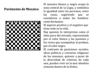 El mosaico blanco y negro ocupa la
zona central de la Logia, y simboliza
la igualdad entre las personas, entre
las razas, sugiriendo que se
consideren a todos los hombres
como hermanos.
El aspecto positivo y el negativo que
tiene todo en la vida.
Hay quienes lo interpretan como el
alma pura del iniciado, representada
por el color blanco y las pasiones y
los vicios que acompañan al profano,
por el color negro.
El contraste de posiciones sociales,
ideas políticas y creencias religiosas
de los masones, quienes a pesar de
la diversidad de criterios de cada
uno, pueden vivir en la mas absoluta
armonía dentro de la Orden.
Pavimento de Mosaico
 