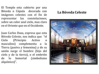 El Templo esta cubierto por una
Bóveda o Cúpula decorada con
imágenes celestes con el fin de
representar las constelaciones,
sobre un color azul cielo, mas claro
en el Oriente que en el Occidente.
Juan Carlos Daza, expresa que esta
Bóveda Celeste, nos indica que “el
Cielo (Principio Activo o
masculino) complementa a la
Tierra (pasiva y femenina) y de su
unión surge el hombre (hijo del
cielo y de la tierra), o el embrión
de lo Inmortal (simbolismo
alquímico)”.
La Bóveda Celeste
 