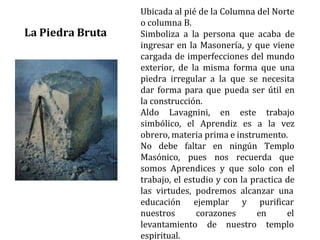 Ubicada al pié de la Columna del Norte
o columna B.
Simboliza a la persona que acaba de
ingresar en la Masonería, y que viene
cargada de imperfecciones del mundo
exterior, de la misma forma que una
piedra irregular a la que se necesita
dar forma para que pueda ser útil en
la construcción.
Aldo Lavagnini, en este trabajo
simbólico, el Aprendiz es a la vez
obrero, materia prima e instrumento.
No debe faltar
Masónico, pues
en ningún Templo
nos recuerda que
somos Aprendices y que solo con el
trabajo, el estudio y con la practica de
las virtudes, podremos alcanzar una
educación ejemplar y purificar
nuestros corazones en el
levantamiento de nuestro templo
espiritual.
La Piedra Bruta
 