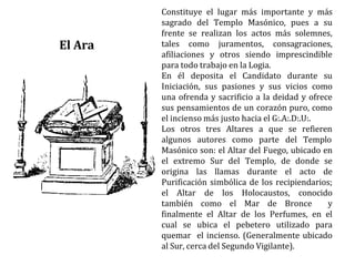 Constituye el lugar más importante y más
sagrado del Templo Masónico, pues a su
frente se realizan los actos más solemnes,
tales como juramentos, consagraciones,
afiliaciones y otros siendo imprescindible
para todo trabajo en la Logia.
En él deposita el Candidato durante su
Iniciación, sus pasiones y sus vicios como
una ofrenda y sacrificio a la deidad y ofrece
sus pensamientos de un corazón puro, como
el incienso más justo hacia el G:.A:.D:.U:.
Los otros tres Altares a que se refieren
algunos autores como parte del Templo
Masónico son: el Altar del Fuego, ubicado en
el extremo Sur del Templo, de donde se
origina las llamas durante el acto de
Purificación simbólica de los recipiendarios;
el Altar de los Holocaustos, conocido
también como el Mar de Bronce y
finalmente el Altar de los Perfumes, en el
cual se ubica el pebetero utilizado para
quemar el incienso. (Generalmente ubicado
al Sur, cerca del Segundo Vigilante).
El Ara
 