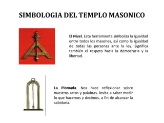 El Nivel. Esta herramienta simboliza la igualdad
entre todos los masones, así como la igualdad
de todas las personas ante la ley. Significa
también el respeto hacia la democracia y la
libertad.
La Plomada. Nos hace reflexionar sobre
nuestros actos y palabras. Invita a saber medir
lo que hacemos y decimos, a fin de alcanzar la
sabiduría.
SIMBOLOGIA DEL TEMPLO MASONICO
 