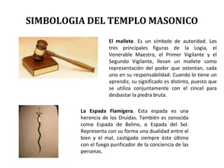 El mallete. Es un símbolo de autoridad. Los
tres principales figuras de la Logia, el
Venerable Maestro, el Primer Vigilante y el
Segundo Vigilante, llevan un mallete como
representación del poder que ostentan, cada
uno en su responsabilidad. Cuando lo tiene un
aprendiz, su significado es distinto, puesto que
se utiliza conjuntamente con el cincel para
desbastar la piedra bruta.
La Espada Flamígera. Esta espada es una
herencia de los Druidas. También es conocida
como Espada de Belino, o Espada del Sol.
Representa con su forma una dualidad entre el
bien y el mal, castigado siempre éste último
con el fuego purificador de la conciencia de las
personas.
SIMBOLOGIA DEL TEMPLO MASONICO
 