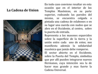 En todo caso conviene resaltar en esta
ocasión que en el interior de los
Templos Masónicos, en su parte
superior, rodeando las paredes del
mismo, se encuentra colgada o
pintada una cadena de eslabones o en
su lugar una cuerda con nudos que se
abre en el Occidente, al centro, sobre
la puerta de entrada.
Representa a los masones esparcidos
sobre la superficie de la tierra y la
unión entre cada uno de estos; nos
manifiesta además la solidaridad
masónica que jamás debe romperse.
El sector abierto en el Occidente,
sobre la Puerta del Templo, simboliza
que por allí pueden integrarse nuevos
Hermanos, cuya intención sea la de
hacer mas grande y mas fuerte la
Cadena Universal.
La Cadena de Union
 