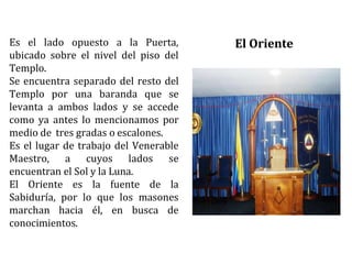 Es el lado opuesto a la Puerta,
ubicado sobre el nivel del piso del
Templo.
Se encuentra separado del resto del
Templo por una baranda que se
levanta a ambos lados y se accede
como ya antes lo mencionamos por
medio de tres gradas o escalones.
Es el lugar de trabajo del Venerable
Maestro, a cuyos lados se
encuentran el Sol y la Luna.
El Oriente es la fuente de la
Sabiduría, por lo que los masones
marchan hacia él, en busca de
conocimientos.
El Oriente
 