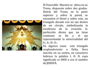 El Venerable Maestro se ubica en su
Trono, dispuesto sobre dos gradas.
Detrás
superior
del Trono, en la parte
y sobre la pared, se
encuentra el Dosel y sobre este, un
triangulo dorado con un ojo dentro
de un círculo, simbolizando la
excelencia de la creación, la
perfección divina que
comienzo ni fin y
no tiene
el ojo
representando la universalidad del
G:. A:. D:. U:.
En algunos casos este triangulo
resplandeciente o Delta, lleva
inscrito en su centro, en caracteres
hebreos la palabra I. O. D, cuyo
significado es DIOS o sea el nombre
de JEHOVÁ.
 
