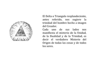 El Delta o Triangulo resplandeciente,
antes referido, nos sugiere la
trinidad del hombre hecho a imagen
del Creador.
Cada uno de sus lados nos
manifiesta el misterio de la Unidad,
de la Dualidad y de la Trinidad, es
decir el verdadero Misterio del
Origen de todas las cosas y de todos
los seres.
 