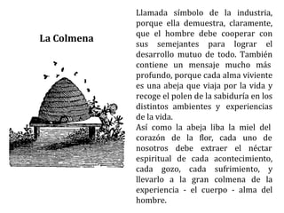 Llamada símbolo de la industria,
porque ella demuestra, claramente,
que el hombre debe cooperar con
sus semejantes para lograr el
desarrollo mutuo de todo. También
contiene un mensaje mucho más
profundo, porque cada alma viviente
es una abeja que viaja por la vida y
recoge el polen de la sabiduría en los
distintos ambientes y experiencias
de la vida.
Así como la abeja liba la miel del
cada uno de
corazón de la flor,
nosotros debe extraer el néctar
espiritual de cada acontecimiento,
cada gozo, cada sufrimiento, y
llevarlo a la gran colmena de la
experiencia - el cuerpo - alma del
hombre.
La Colmena
 