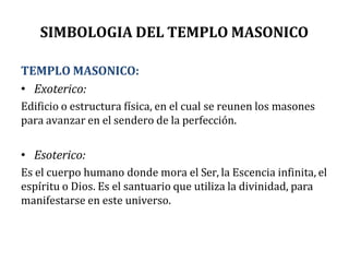 SIMBOLOGIA DEL TEMPLO MASONICO
TEMPLO MASONICO:
• Exoterico:
Edificio o estructura física, en el cual se reunen los masones
para avanzar en el sendero de la perfección.
• Esoterico:
Es el cuerpo humano donde mora el Ser, la Escencia infinita, el
espíritu o Dios. Es el santuario que utiliza la divinidad, para
manifestarse en este universo.
 