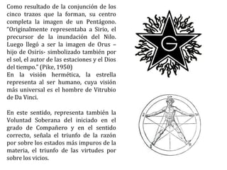 Como resultado de la conjunción de los
cinco trazos que la forman, su centro
completa la imagen de un Pentágono.
“Originalmente representaba a Sirio, el
precursor de la inundación del Nilo.
Luego llegó a ser la imagen de Orus –
hijo de Osiris- simbolizado también por
el sol, el autor de las estaciones y el Dios
del tiempo.” (Pike, 1950)
En la visión hermética, la estrella
representa al ser humano, cuya visión
más universal es el hombre de Vitrubio
de Da Vinci.
En este sentido, representa también la
Voluntad Soberana del iniciado en el
grado de Compañero y en el sentido
correcto, señala el triunfo de la razón
por sobre los estados más impuros de la
materia, el triunfo de las virtudes por
sobre los vicios.
 