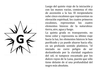 Luego del quinto viaje de la iniciación y
con las manos vacías, comienza el rito
de ascensión a la luz. El recipiendario
sube cinco escalones que representan su
elevación espiritual, los cuatro primeros
escalones, representan los cuatro
elementos básicos de la naturaleza:
tierra, aire, agua y fuego.
La quinta grada es transparente, no
tiene color y representa su último viaje
hacia la luz, los elementos básicos le han
purificado y ya puede alzarse hacia ella;
en un profundo sentido platónico, “el
iniciado no corre peligro de ser
deslumbrado por la claridad cegadora
del sol, ni tampoco encantado por los
dulces rayos de la Luna, puesto que sólo
tiene delante de sí una profundidad del
negro más absoluto.
 