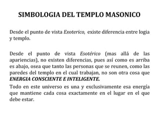 SIMBOLOGIA DEL TEMPLO MASONICO
Desde el punto de vista Exoterico, existe diferencia entre logia
y templo.
Desde el punto de vista Esotérico (mas allá de las
apariencias), no existen diferencias, pues así como es arriba
es abajo, osea que tanto las personas que se reunen, como las
paredes del templo en el cual trabajan, no son otra cosa que
ENERGIA CONSCIENTE E INTELIGENTE.
Todo en este universo es una y exclusivamente esa energía
que mantiene cada cosa exactamente en el lugar en el que
debe estar.
 