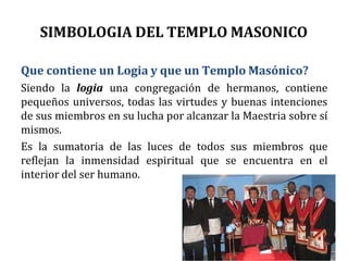 SIMBOLOGIA DEL TEMPLO MASONICO
Que contiene un Logia y que un Templo Masónico?
Siendo la logia una congregación de hermanos, contiene
pequeños universos, todas las virtudes y buenas intenciones
de sus miembros en su lucha por alcanzar la Maestria sobre sí
mismos.
Es la sumatoria de las luces de todos sus miembros que
reflejan la inmensidad espiritual que se encuentra en el
interior del ser humano.
 
