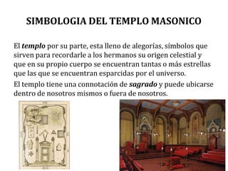 SIMBOLOGIA DEL TEMPLO MASONICO
El templo por su parte, esta lleno de alegorías, símbolos que
sirven para recordarle a los hermanos su origen celestial y
que en su propio cuerpo se encuentran tantas o más estrellas
que las que se encuentran esparcidas por el universo.
El templo tiene una connotación de sagrado y puede ubicarse
dentro de nosotros mismos o fuera de nosotros.
 
