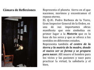Representa el planeta tierra en el que
nacemos, morimos y encontramos el
reposo eterno.
EL Q:.H:. Pedro Barboza de la Torre,
Gran Inspector General de la Orden, en
una de
manifiesta
sus importantes obras
que este simboliza en
primer lugar a la Materia que es la
base de los seres y que se ofrece a los
sentidos en diferentes estados.
Representa también el centro de la
tierra y la matriz de la madre, donde
el nuevo ser se forma y se prepara
para nacer. Allí muere el hombre para
los vicios y las pasiones y nace para
practicar la virtud, la sabiduría y el
bien.
Cámara de Reflexiones
 