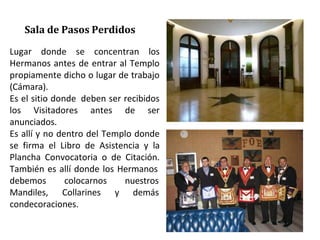 Lugar donde se concentran los
Hermanos antes de entrar al Templo
propiamente dicho o lugar de trabajo
(Cámara).
Es el sitio donde deben ser recibidos
los Visitadores antes de ser
anunciados.
Es allí y no dentro del Templo donde
se firma el Libro de Asistencia y la
Plancha Convocatoria o de Citación.
También es allí donde los Hermanos
debemos colocarnos
Mandiles, Collarines y
nuestros
demás
condecoraciones.
Sala de Pasos Perdidos
 