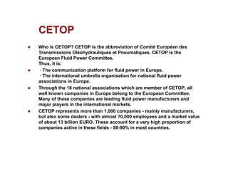 CETOP
CETOP
z Who is CETOP? CETOP is the abbreviation of Comité Européen des
Transmissions Oléohydrauliques et Pneumatiques. CETOP is the
y q q
European Fluid Power Committee.
Thus, it is:
z · The communication platform for fluid power in Europe.
· The international umbrella organisation for national fluid power
The international umbrella organisation for national fluid power
associations in Europe.
z Through the 18 national associations which are member of CETOP, all
well known companies in Europe belong to the European Committee.
Many of these companies are leading fluid power manufacturers and
Many of these companies are leading fluid power manufacturers and
major players in the international markets.
z CETOP represents more than 1,000 companies - mainly manufacturers,
but also some dealers - with almost 70,000 employees and a market value
of abo t 13 billion EURO These acco nt for a er high proportion of
of about 13 billion EURO. These account for a very high proportion of
companies active in these fields - 80-90% in most countries.
 