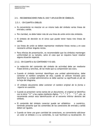 DISEÑO DE ESTRUCTURAS 
ADMINISTRATIVAS. 
2.5. - RECOMENDACIONES PARA EL USO Y APLICACIÓN DE SÍMBOLOS. 
2.5.1. - EN CUANTO A DIBUJO: 
· Es conveniente no mezclar en un mismo lado del símbolo varias líneas de 
entrada y salida. 
· Por claridad, no debe haber más de una línea de unión entre dos símbolos. 
· El símbolo de decisión es el único que puede tener hasta tres líneas de 
salida. 
· Las líneas de unión se deben representar mediante líneas rectas y en caso 
necesario utilizar ángulos rectos. 
· Para efectos de presentación, es recomendable que los símbolos mantengan 
uniformidad en su tamaño, salvo el caso que se requiera hacer resaltar 
alguna situación especial. 
2.5.2.- EN CUANTO A SU CONTENIDO Y/O USO. 
· La redacción del contenido del símbolo de actividad debe ser mediante 
frases breves y sencillas, de tal modo que su comprensión sea clara. 
· Cuando el símbolo terminal identifique una unidad administrativa, debe 
contener el nombre completo de ella; cuando se utilicen iniciales para 
identificar la unidad administrativa se debe asentar su significado al pie de 
la hoja del diagrama. 
· El símbolo documento debe contener el nombre original de la forma o 
reporte en cuestión. 
· Cuando se presenten varios tantos de un documento, el original se identifica 
con la letra “ 0 ” y las copias mediante dígitos “ 1 ”, “ 2 ”, “ 3 ”, etc. se 
recomienda anotar esta identificación en el extremo inferior derecho del 
símbolo. 
· El contenido del símbolo conector puede ser alfabético o numérico, 
teniendo presente que los contenidos de los conectores de entrada y salida 
deben ser iguales. 
· Cuando se tiene una gran cantidad de conectores, es conveniente adicionar 
un color al símbolo o a su contenido, lo cual facilitará su localización. En 
12 
 