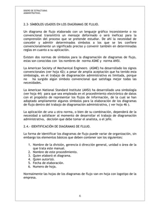 DISEÑO DE ESTRUCTURAS 
ADMINISTRATIVAS. 
2.3- SÍMBOLOS USADOS EN LOS DIAGRAMAS DE FLUJO. 
Un diagrama de flujo elaborado con un lenguaje gráfico inconsistente o no 
convencional transmitirá un mensaje deformado o será ineficaz para la 
comprensión del proceso que se pretende estudiar. De ahí la necesidad de 
concebir y admitir determinados símbolos a los que se les confiere 
convencionalmente un significado preciso y convenir también en determinadas 
reglas en cuanto a su aplicación. 
Existen dos normas de símbolos para la diagramación de diagramas de flujo, 
estas son conocidas con los nombres de norma ASME y norma ANSI. 
La American Society of Mechanical Engineers (ASME) ha desarrollado los signos 
convencionales (ver hoja 42); a pesar de amplia aceptación que ha tenido esta 
simbología, en el trabajo de diagramación administrativa es limitada, porque 
no ha surgido algún símbolo convencional que satisfaga mejor todas las 
necesidades. 
La American National Standard Institute (ANSI) ha desarrollado una simbología 
(ver hoja 44) para que sea empleada en el procedimiento electrónico de datos 
con el propósito de representar los flujos de información, de la cual se han 
adoptado ampliamente algunos símbolos para la elaboración de los diagramas 
de flujo dentro del trabajo de diagramación administrativa, ( ver hoja 46 ). 
La aplicación de una u otra norma, o bien de su combinación, dependerá de la 
necesidad a satisfacer al momento de desarrollar el trabajo de diagramación 
administrativa, decisión que debe tomar el analista, o el jefe. 
2.4.- IDENTIFICACIÓN DE DIAGRAMAS DE FLUJO. 
La forma de identificar los diagramas de flujo puede variar de organización, sin 
embargo los elementos básicos que deben contener son los siguientes: 
1. Nombre de la división, gerencia ó dirección general, unidad o área de la 
que trata este manual. 
2. Nombre de este procedimiento. 
3. Quien elaboró el diagrama. 
4. Quien autorizó. 
5. Fecha de elaboración. 
6. Numero de hoja. 
Normalmente las hojas de los diagramas de flujo van en hoja con logotipo de la 
empresa. 
6 
 