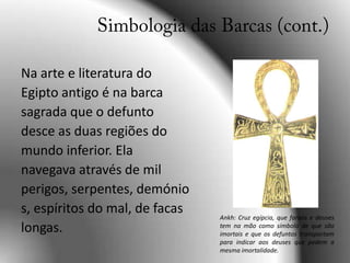 Simbologia das Barcas (cont.)Na arte e literatura do Egipto antigo é na barca sagrada que o defunto desce as duas regiões do mundo inferior. Ela navegava através de mil perigos, serpentes, demónios, espíritos do mal, de facas longas.Ankh: Cruz egípcia, que faraós e deuses tem na mão como símbolo de que são imortais e que os defuntos transportam para indicar aos deuses que pedem a mesma imortalidade.