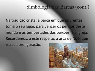 Na tradição crista, a barca em que os crentes toma o seu lugar, para vencer os perigos deste mundo e as tempestades das paixões, é a Igreja. Recordemos, a este respeito, a arca de Noé, que é a sua prefiguração.Simbologia das Barcas (cont.)