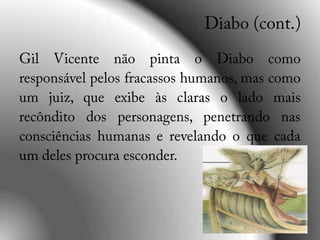 Diabo (cont.)Gil Vicente não pinta o Diabo como responsável pelos fracassos humanos, mas como um juiz, que exibe às claras o lado mais recôndito dos personagens, penetrando nas consciências humanas e revelando o que cada um deles procura esconder.