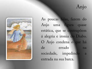 AnjoAs poucas falas, fazem do Anjo uma figura quase estática, que se contrapõem á alegria e ironia do Diabo. O Anjo condena o que há de errado na sociedade, impedindo a entrada na sua barca.