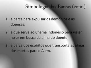 a barca para expulsar os demónios e as doenças;a que serve ao Chama indonésio para viajar no ar em busca da alma do doente;a barca dos espíritos que transporta as almas dos mortos para o Alem.Simbologia das Barcas (cont.)