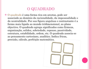 O QUADRADO O quadrado  é uma forma rica em arestas, pode ser associado ao domínio da racionalidade, da impessoalidade e da neutralidade. Por sua figura angulosa e contrastante é a forma mais ligada ao mundo tridimensional, ao plano objectivo. O quadrado agrega significados como firmeza, organização, solidez, sobriedade, repouso, passividade, estrutura, estabilidade, ordem, etc. O quadrado associa-se ao pensamento cartesiano, analítico. Indica frieza, precisão, cálculo, perfeição matemática. 