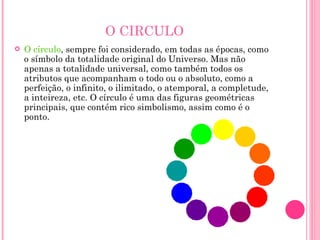 O CIRCULO O círculo , sempre foi considerado, em todas as épocas, como o símbolo da totalidade original do Universo. Mas não apenas a totalidade universal, como também todos os atributos que acompanham o todo ou o absoluto, como a perfeição, o infinito, o ilimitado, o atemporal, a completude, a inteireza, etc. O círculo é uma das figuras geométricas principais, que contém rico simbolismo, assim como é o ponto. 